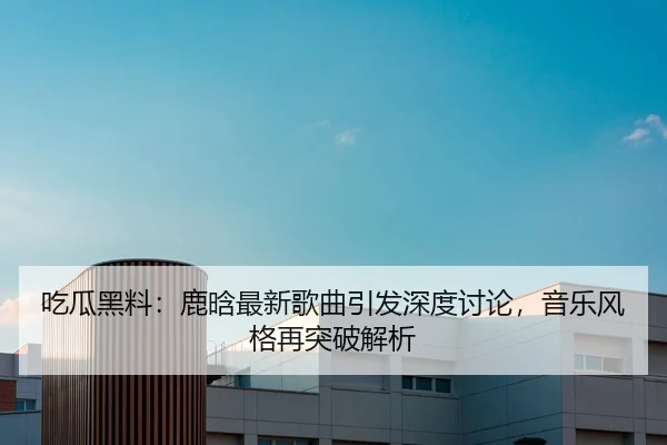 吃瓜黑料：鹿晗最新歌曲引发深度讨论，音乐风格再突破解析